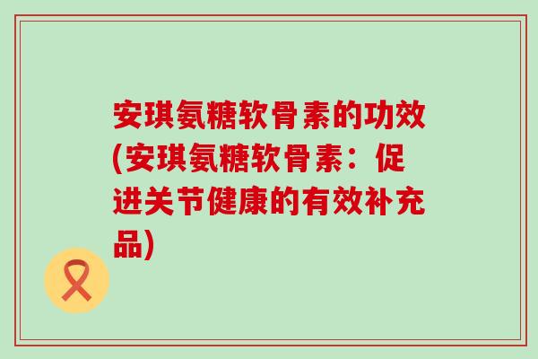 安琪氨糖软骨素的功效(安琪氨糖软骨素：促进关节健康的有效补充品)