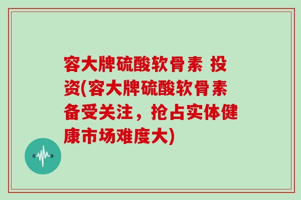 容大牌硫酸软骨素 投资(容大牌硫酸软骨素备受关注,抢占实体健康市场难度大) 容大牌硫酸软骨素 投资(容大牌硫酸软骨素备受关注,抢占实体健康市场难度大)