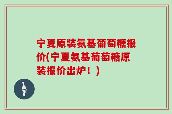 宁夏原装氨基葡萄糖报价(宁夏氨基葡萄糖原装报价出炉！)
