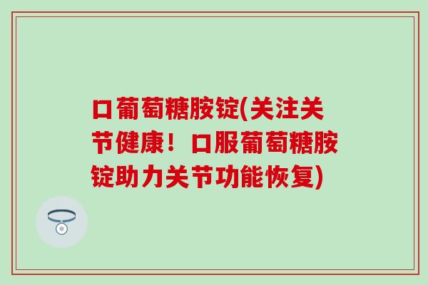 口葡萄糖胺锭(关注关节健康！口服葡萄糖胺锭助力关节功能恢复)