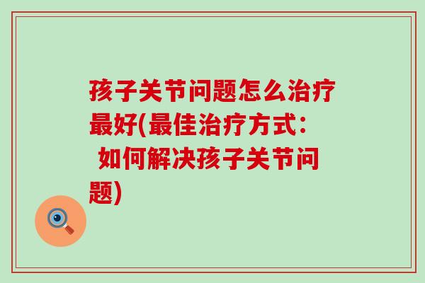 孩子关节问题怎么好(佳方式： 如何解决孩子关节问题)