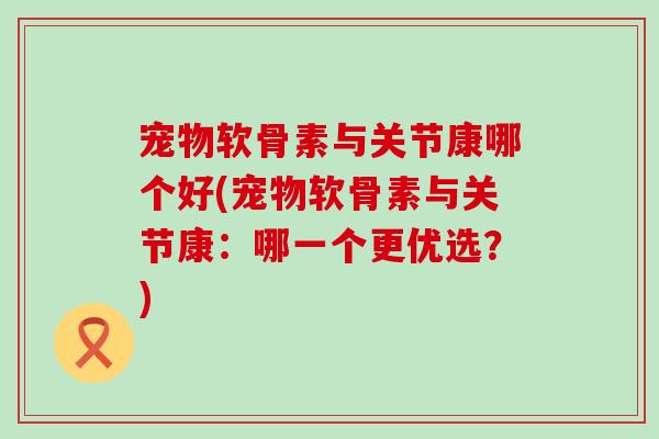 宠物软骨素与关节康哪个好(宠物软骨素与关节康:哪一个更优选?) 宠物软骨素与关节康哪个好(宠物软骨素与关节康:哪一个更优选?)