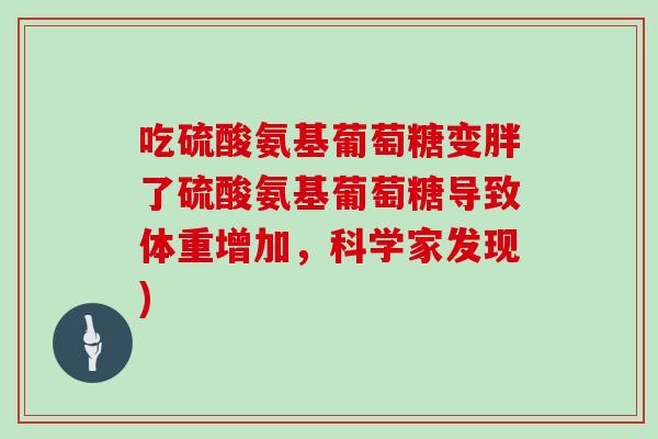 吃硫酸氨基葡萄糖变胖了硫酸氨基葡萄糖导致体重增加,科学家发现) 吃硫酸氨基葡萄糖变胖了硫酸氨基葡萄糖导致体重增加,科学家发现)
