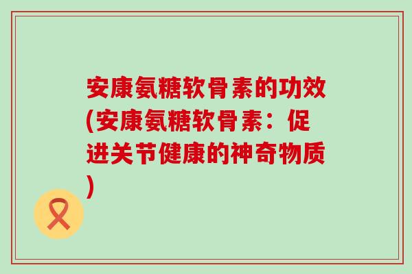 安康氨糖软骨素的功效(安康氨糖软骨素:促进关节健康的神奇物质) 安康氨糖软骨素的功效(安康氨糖软骨素:促进关节健康的神奇物质)