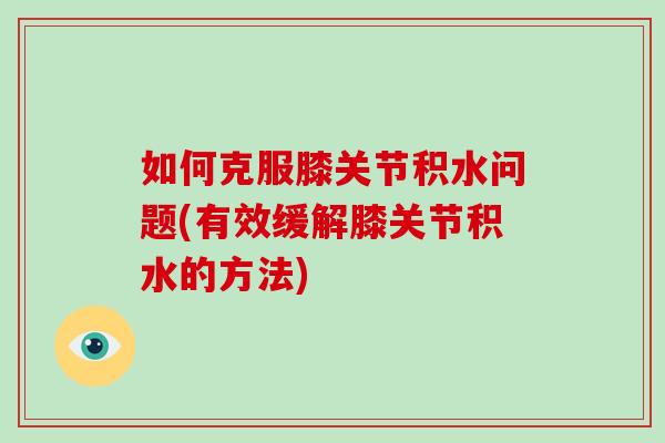 如何克服膝关节积水问题(有效缓解膝关节积水的方法) 如何克服膝关节积水问题(有效缓解膝关节积水的方法)