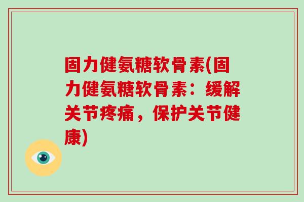 固力健氨糖软骨素(固力健氨糖软骨素：缓解关节，保护关节健康)