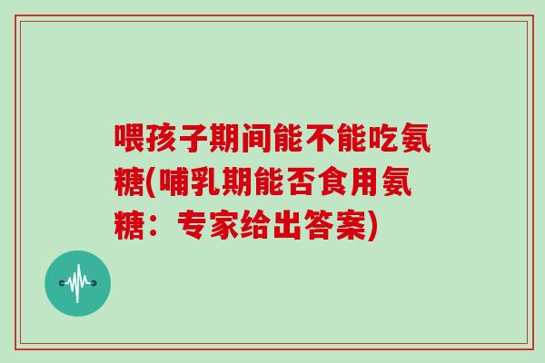 喂孩子期间能不能吃氨糖(哺乳期能否食用氨糖：专家给出答案)