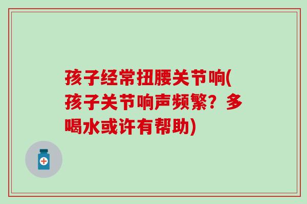 孩子经常扭腰关节响(孩子关节响声频繁？多喝水或许有帮助)