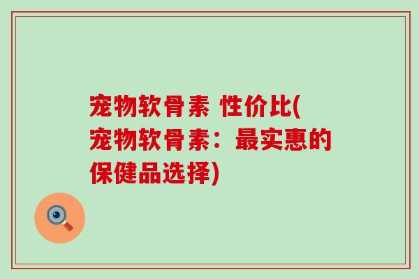 宠物软骨素 性价比(宠物软骨素:实惠的保健品选择) 宠物软骨素 性价比(宠物软骨素:实惠的保健品选择)