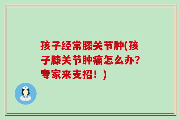 孩子经常膝关节肿(孩子膝关节肿痛怎么办?专家来支招!) 孩子经常膝关节肿(孩子膝关节肿痛怎么办?专家来支招!)