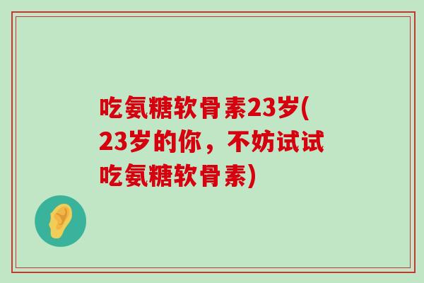 吃氨糖软骨素23岁(23岁的你，不妨试试吃氨糖软骨素)