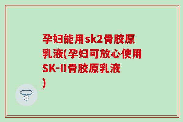 孕妇能用sk2骨胶原乳液(孕妇可放心使用SK-II骨胶原乳液) 孕妇能用sk2骨胶原乳液(孕妇可放心使用SK-II骨胶原乳液)
