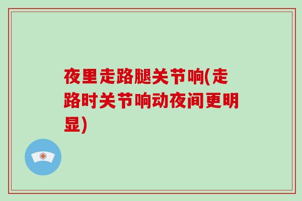 夜里走路腿关节响(走路时关节响动夜间更明显) 夜里走路腿关节响(走路时关节响动夜间更明显)