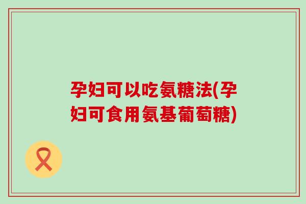 孕妇可以吃氨糖法(孕妇可食用氨基葡萄糖) 孕妇可以吃氨糖法(孕妇可食用氨基葡萄糖)