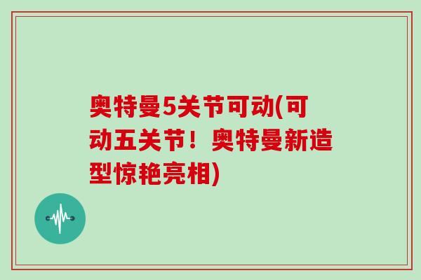 奥特曼5关节可动(可动五关节!奥特曼新造型惊艳亮相) 奥特曼5关节可动(可动五关节!奥特曼新造型惊艳亮相)