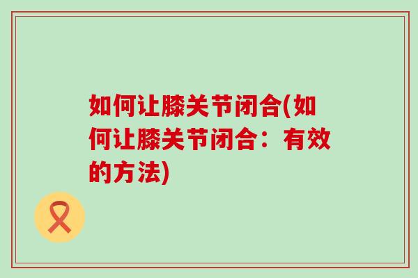 如何让膝关节闭合(如何让膝关节闭合:有效的方法) 如何让膝关节闭合(如何让膝关节闭合:有效的方法)