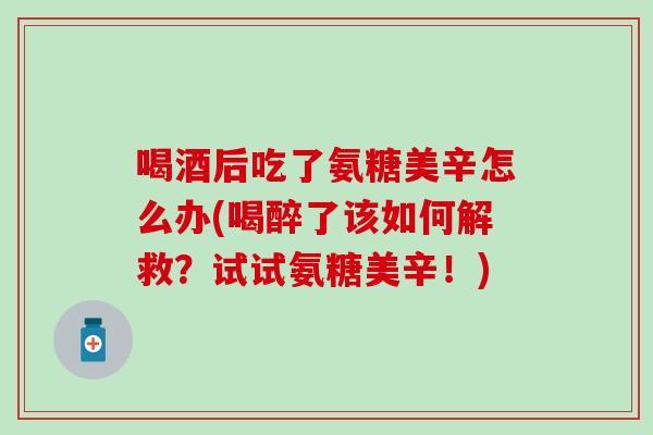 喝酒后吃了氨糖美辛怎么办(喝醉了该如何解救?试试氨糖美辛!) 喝酒后吃了氨糖美辛怎么办(喝醉了该如何解救?试试氨糖美辛!)