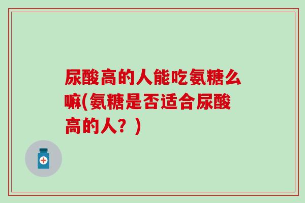 尿酸高的人能吃氨糖么嘛(氨糖是否适合尿酸高的人?) 尿酸高的人能吃氨糖么嘛(氨糖是否适合尿酸高的人?)
