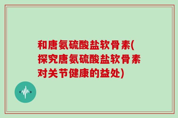 和唐氨硫酸盐软骨素(探究唐氨硫酸盐软骨素对关节健康的益处) 和唐氨硫酸盐软骨素(探究唐氨硫酸盐软骨素对关节健康的益处)