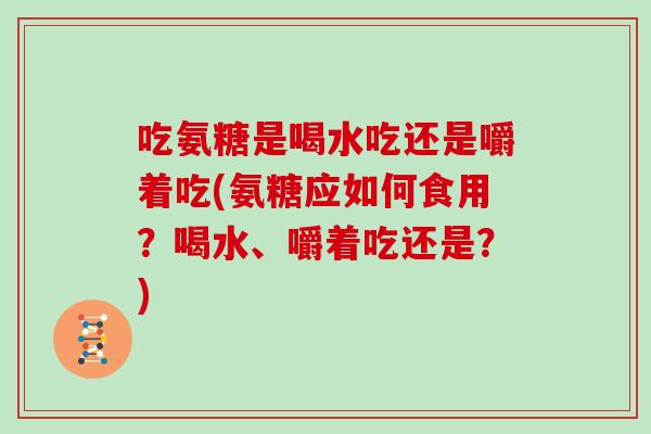 吃氨糖是喝水吃还是嚼着吃(氨糖应如何食用？喝水、嚼着吃还是？)