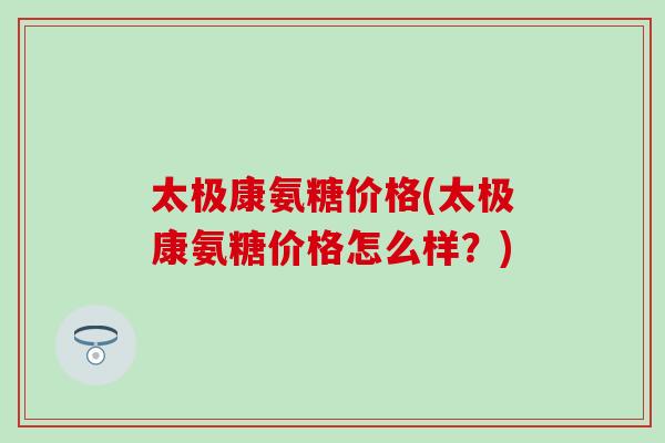 太极康氨糖价格(太极康氨糖价格怎么样?) 太极康氨糖价格(太极康氨糖价格怎么样?)