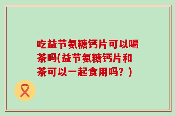 吃益节氨糖钙片可以喝茶吗(益节氨糖钙片和茶可以一起食用吗?) 吃益节氨糖钙片可以喝茶吗(益节氨糖钙片和茶可以一起食用吗?)