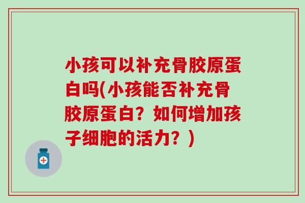 小孩可以补充骨胶原蛋白吗(小孩能否补充骨胶原蛋白?如何增加孩子细胞的活力?) 小孩可以补充骨胶原蛋白吗(小孩能否补充骨胶原蛋白?如何增加孩子细胞的活力?)
