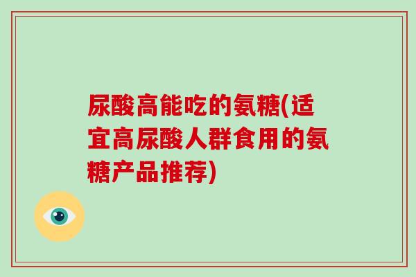 尿酸高能吃的氨糖(适宜高尿酸人群食用的氨糖产品推荐) 尿酸高能吃的氨糖(适宜高尿酸人群食用的氨糖产品推荐)