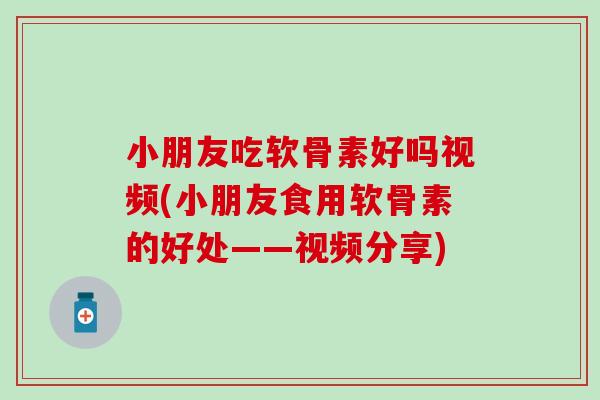 小朋友吃软骨素好吗视频(小朋友食用软骨素的好处——视频分享)