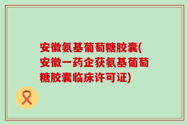 安徽氨基葡萄糖胶囊(安徽一药企获氨基葡萄糖胶囊临床许可证)