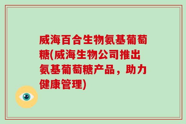 威海百合生物氨基葡萄糖(威海生物公司推出氨基葡萄糖产品，助力健康管理)