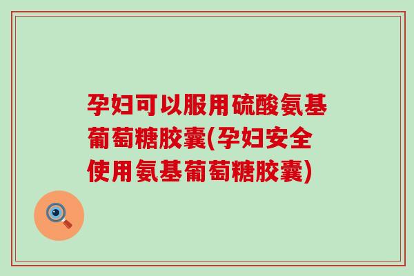 孕妇可以服用硫酸氨基葡萄糖胶囊(孕妇安全使用氨基葡萄糖胶囊)