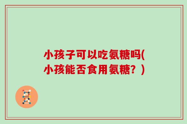 小孩子可以吃氨糖吗(小孩能否食用氨糖?) 小孩子可以吃氨糖吗(小孩能否食用氨糖?)