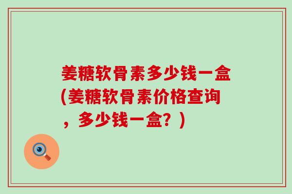 姜糖软骨素多少钱一盒(姜糖软骨素价格查询，多少钱一盒？)