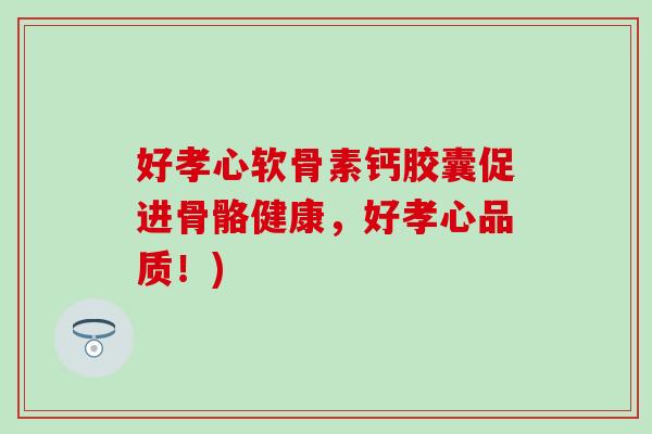 好孝心软骨素钙胶囊促进骨骼健康,好孝心品质!) 好孝心软骨素钙胶囊促进骨骼健康,好孝心品质!)