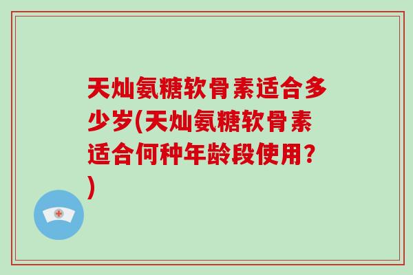 天灿氨糖软骨素适合多少岁(天灿氨糖软骨素适合何种年龄段使用?) 天灿氨糖软骨素适合多少岁(天灿氨糖软骨素适合何种年龄段使用?)