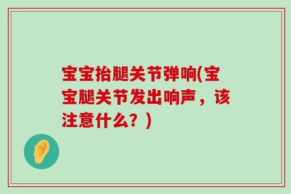 宝宝抬腿关节弹响(宝宝腿关节发出响声,该注意什么?) 宝宝抬腿关节弹响(宝宝腿关节发出响声,该注意什么?)