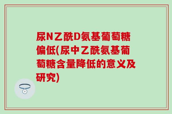 尿N乙酰D氨基葡萄糖偏低(尿中乙酰氨基葡萄糖含量降低的意义及研究) 尿N乙酰D氨基葡萄糖偏低(尿中乙酰氨基葡萄糖含量降低的意义及研究)