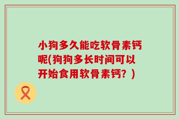 小狗多久能吃软骨素钙呢(狗狗多长时间可以开始食用软骨素钙?) 小狗多久能吃软骨素钙呢(狗狗多长时间可以开始食用软骨素钙?)