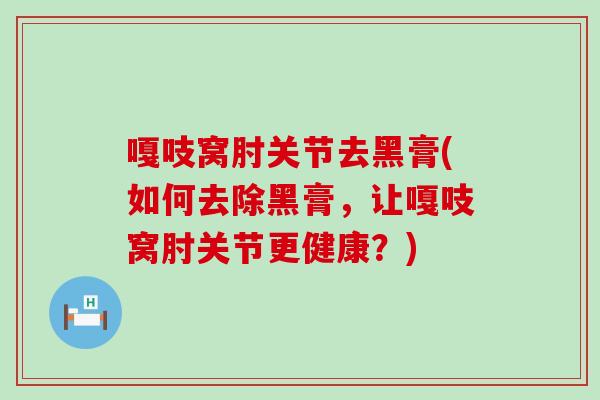 嘎吱窝肘关节去黑膏(如何去除黑膏,让嘎吱窝肘关节更健康?) 嘎吱窝肘关节去黑膏(如何去除黑膏,让嘎吱窝肘关节更健康?)