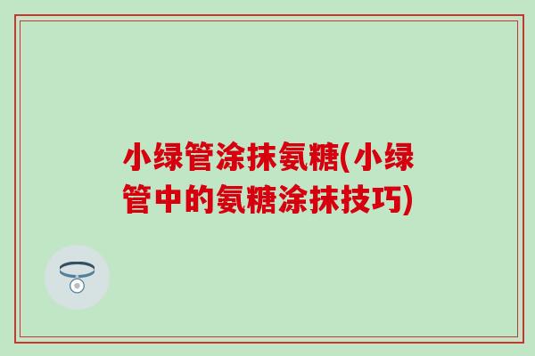 小绿管涂抹氨糖(小绿管中的氨糖涂抹技巧) 小绿管涂抹氨糖(小绿管中的氨糖涂抹技巧)