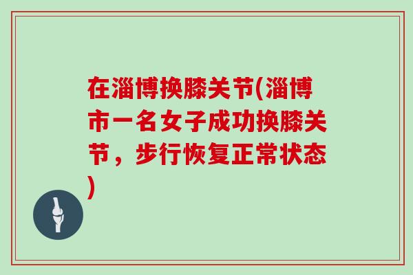 在淄博换膝关节(淄博市一名女子成功换膝关节，步行恢复正常状态)