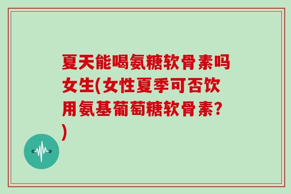 夏天能喝氨糖软骨素吗女生(女性夏季可否饮用氨基葡萄糖软骨素？)