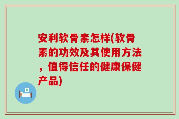 安利软骨素怎样(软骨素的功效及其使用方法,值得信任的健康保健产品) 安利软骨素怎样(软骨素的功效及其使用方法,值得信任的健康保健产品)