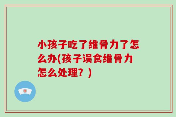 小孩子吃了维骨力了怎么办(孩子误食维骨力怎么处理?) 小孩子吃了维骨力了怎么办(孩子误食维骨力怎么处理?)