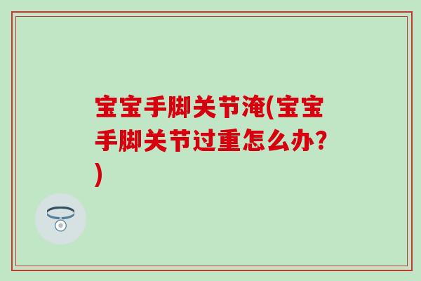 宝宝手脚关节淹(宝宝手脚关节过重怎么办?) 宝宝手脚关节淹(宝宝手脚关节过重怎么办?)