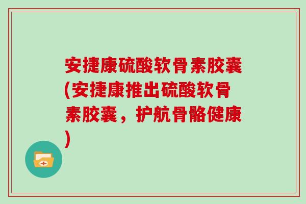 安捷康硫酸软骨素胶囊(安捷康推出硫酸软骨素胶囊，护航骨骼健康)