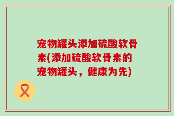 宠物罐头添加硫酸软骨素(添加硫酸软骨素的宠物罐头，健康为先)