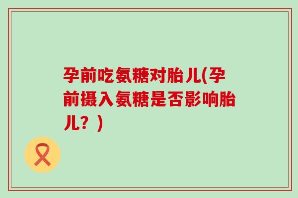 孕前吃氨糖对胎儿(孕前摄入氨糖是否影响胎儿?) 孕前吃氨糖对胎儿(孕前摄入氨糖是否影响胎儿?)