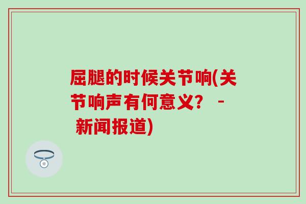 屈腿的时候关节响(关节响声有何意义? - 新闻报道) 屈腿的时候关节响(关节响声有何意义? - 新闻报道)